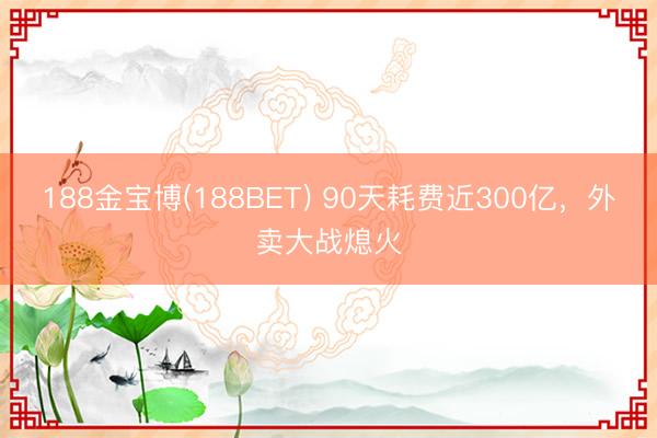 188金宝博(188BET) 90天耗费近300亿，外卖大战熄火