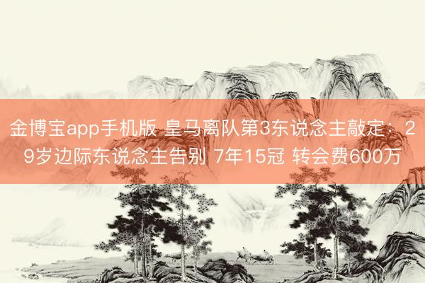 金博宝app手机版 皇马离队第3东说念主敲定：29岁边际东说念主告别 7年15冠 转会费600万
