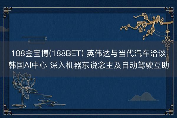 188金宝博(188BET) 英伟达与当代汽车洽谈韩国AI中心 深入机器东说念主及自动驾驶互助