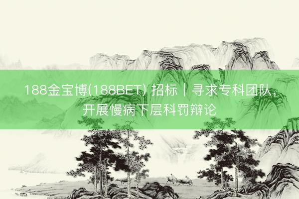 188金宝博(188BET) 招标｜寻求专科团队，开展慢病下层科罚辩论