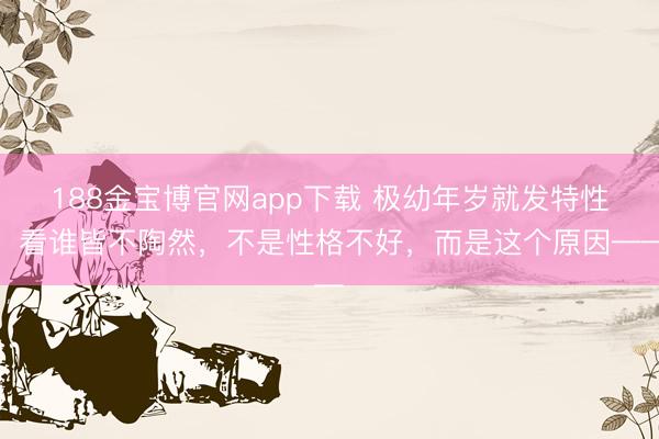 188金宝博官网app下载 极幼年岁就发特性、看谁皆不陶然，不是性格不好，而是这个原因——