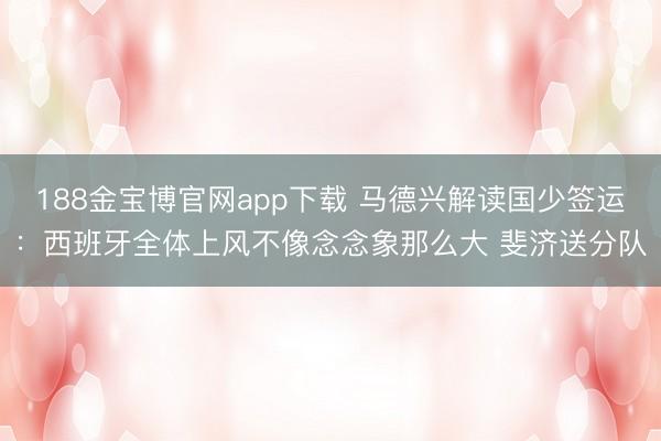 188金宝博官网app下载 马德兴解读国少签运：西班牙全体上风不像念念象那么大 斐济送分队