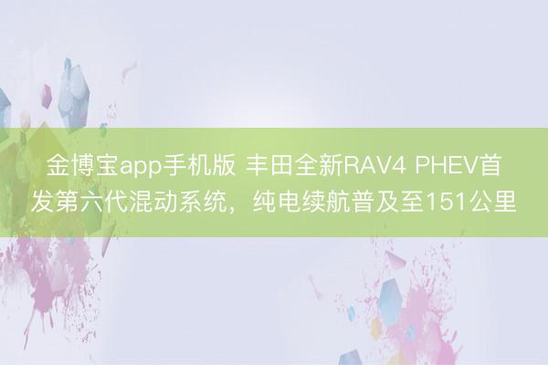 金博宝app手机版 丰田全新RAV4 PHEV首发第六代混动系统，纯电续航普及至151公里