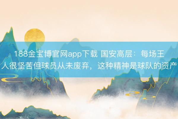 188金宝博官网app下载 国安高层：每场王人很坚苦但球员从未废弃，这种精神是球队的资产