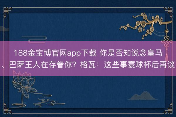 188金宝博官网app下载 你是否知说念皇马、巴萨王人在存眷你？格瓦：这些事寰球杯后再谈