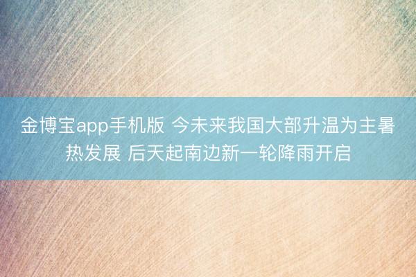 金博宝app手机版 今未来我国大部升温为主暑热发展 后天起南边新一轮降雨开启