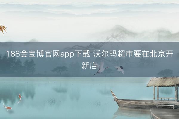 188金宝博官网app下载 沃尔玛超市要在北京开新店