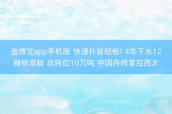 金博宝app手机版 快速补皆短板! 4年下水12艘核潜艇 总吨位10万吨 中国舟师掌控西太