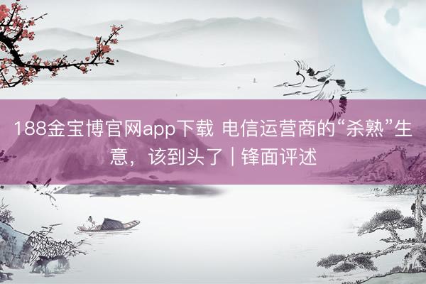 188金宝博官网app下载 电信运营商的“杀熟”生意,该到头了 | 锋面评述