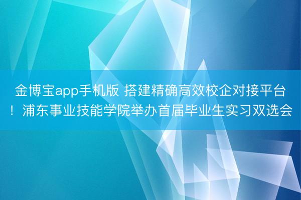 金博宝app手机版 搭建精确高效校企对接平台！浦东事业技能学院举办首届毕业生实习双选会