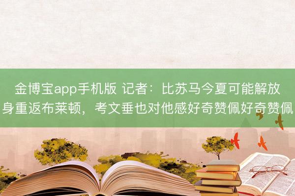 金博宝app手机版 记者：比苏马今夏可能解放身重返布莱顿，考文垂也对他感好奇赞佩好奇赞佩