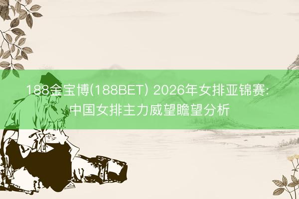 188金宝博(188BET) 2026年女排亚锦赛: 中国女排主力威望瞻望分析
