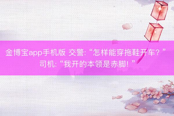 金博宝app手机版 交警: “怎样能穿拖鞋开车? ” 司机: “我开的本领是赤脚! ”