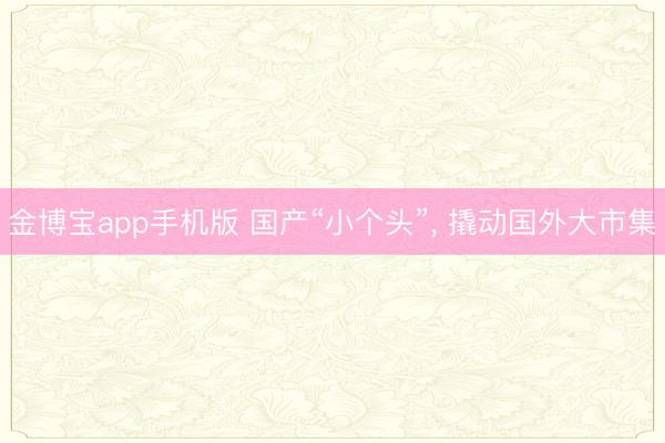 金博宝app手机版 国产“小个头”， 撬动国外大市集