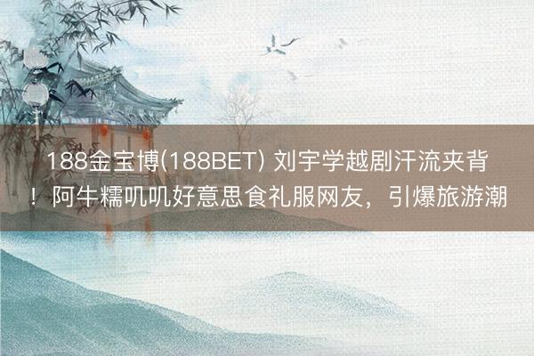188金宝博(188BET) 刘宇学越剧汗流夹背！阿牛糯叽叽好意思食礼服网友，引爆旅游潮