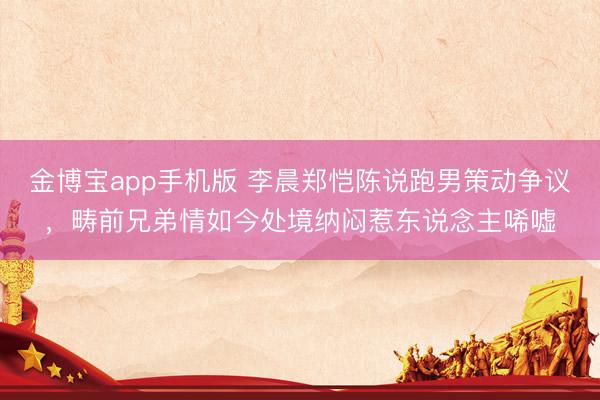 金博宝app手机版 李晨郑恺陈说跑男策动争议，畴前兄弟情如今处境纳闷惹东说念主唏嘘