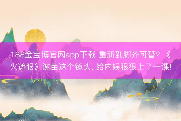 188金宝博官网app下载 重新到脚齐可替? 《火遮眼》谢苗这个镜头， 给内娱狠狠上了一课!
