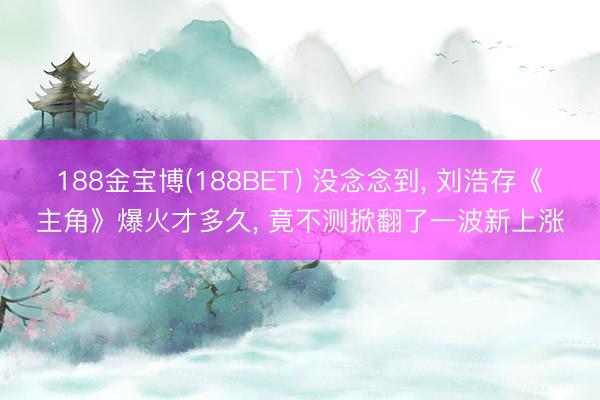 188金宝博(188BET) 没念念到， 刘浩存《主角》爆火才多久， 竟不测掀翻了一波新上涨