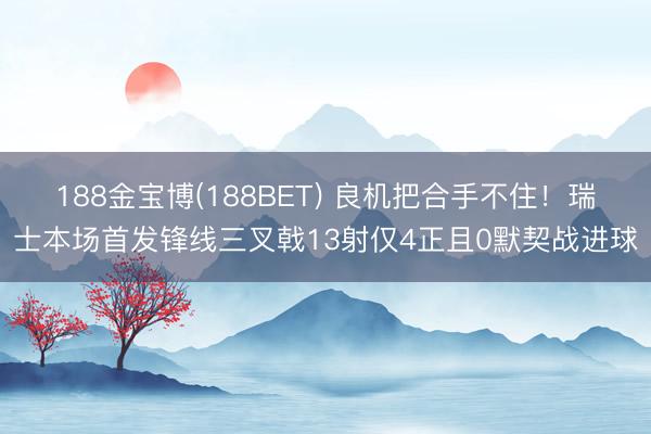 188金宝博(188BET) 良机把合手不住！瑞士本场首发锋线三叉戟13射仅4正且0默契战进球
