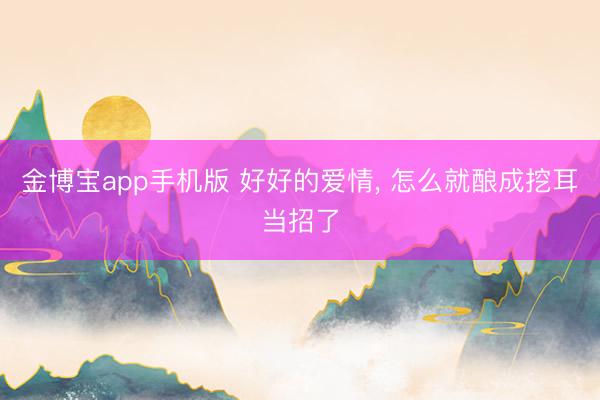 金博宝app手机版 好好的爱情， 怎么就酿成挖耳当招了