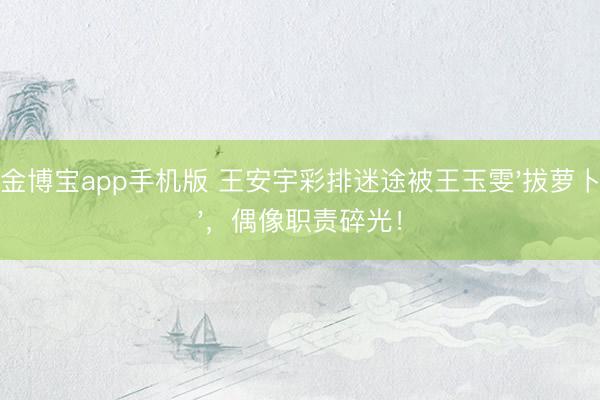 金博宝app手机版 王安宇彩排迷途被王玉雯'拔萝卜'，偶像职责碎光！