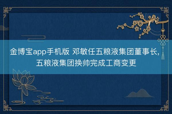 金博宝app手机版 邓敏任五粮液集团董事长， 五粮液集团换帅完成工商变更