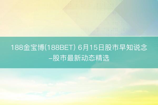 188金宝博(188BET) 6月15日股市早知说念-股市最新动态精选