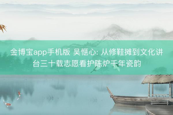 金博宝app手机版 吴惬心: 从修鞋摊到文化讲台三十载志愿看护陈炉千年瓷韵