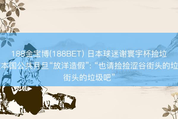 188金宝博(188BET) 日本球迷谢寰宇杯捡垃圾， 被本国公共月旦“放洋造假”: “也请捡捡涩谷街头的垃圾吧”