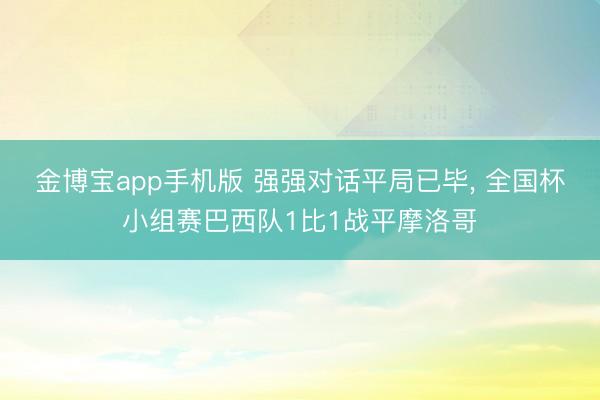 金博宝app手机版 强强对话平局已毕, 全国杯小组赛巴西队1比1战平摩洛哥