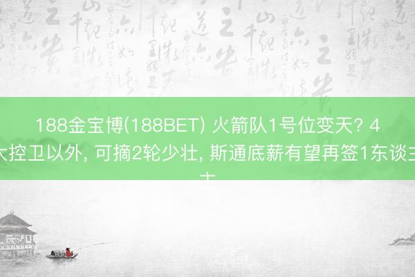 188金宝博(188BET) 火箭队1号位变天? 4大控卫以外， 可摘2轮少壮， 斯通底薪有望再签1东谈主