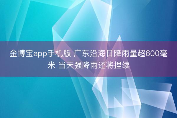 金博宝app手机版 广东沿海日降雨量超600毫米 当天强降雨还将捏续