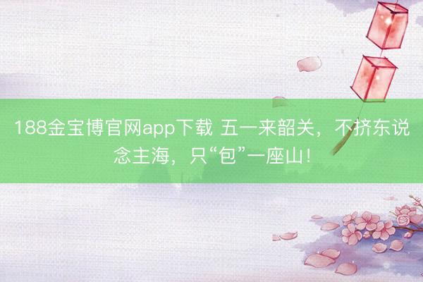 188金宝博官网app下载 五一来韶关，不挤东说念主海，只“包”一座山！