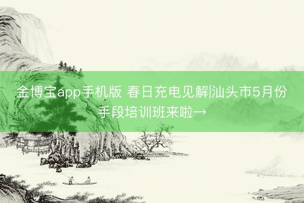 金博宝app手机版 春日充电见解|汕头市5月份手段培训班来啦→