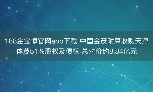 188金宝博官网app下载 中国金茂附庸收购天津体茂51%股权及债权 总对价约8.84亿元