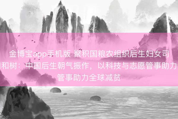 金博宝app手机版 聚积国粮农组织后生妇女司司长北冈和树：中国后生朝气振作，以科技与志愿管事助力全球减贫