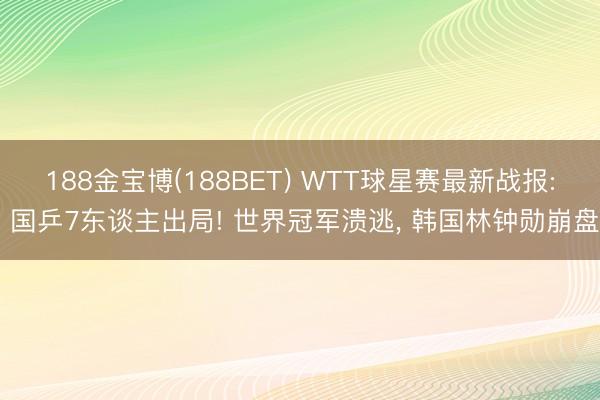188金宝博(188BET) WTT球星赛最新战报: 国乒7东谈主出局! 世界冠军溃逃， 韩国林钟勋崩盘