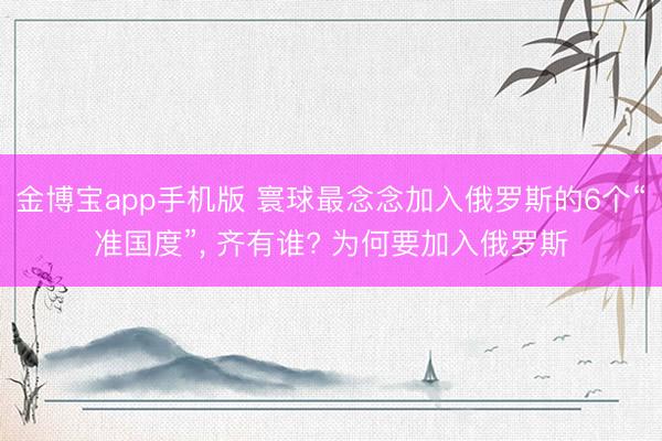 金博宝app手机版 寰球最念念加入俄罗斯的6个“准国度”， 齐有谁? 为何要加入俄罗斯