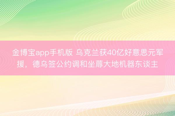 金博宝app手机版 乌克兰获40亿好意思元军援,德乌签公约调和坐蓐大地机器东谈主