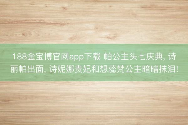 188金宝博官网app下载 帕公主头七庆典, 诗丽帕出面, 诗妮娜贵妃和想蕊梵公主暗暗抹泪!